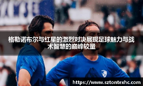 格勒诺布尔与红星的激烈对决展现足球魅力与战术智慧的巅峰较量